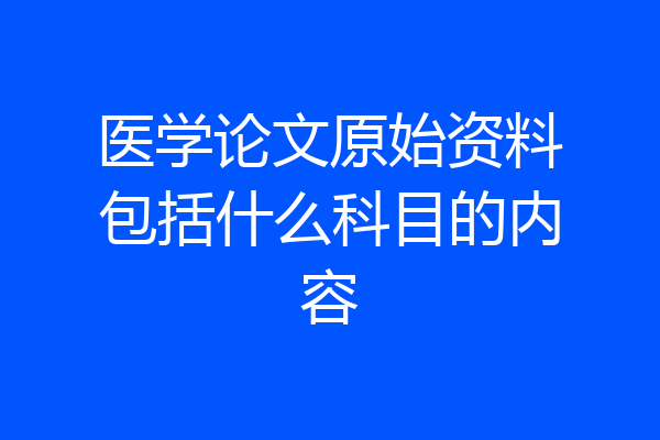 医学论文原始资料包括什么科目的内容