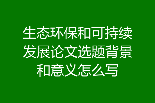生态环保和可持续发展论文选题背景和意义怎么写
