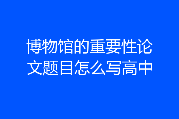 博物馆的重要性论文题目怎么写高中