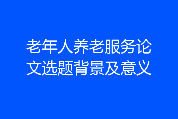老年人养老服务论文选题背景及意义