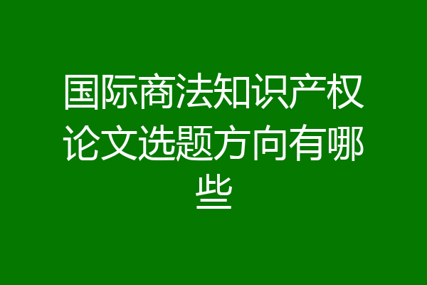 国际商法知识产权论文选题方向有哪些