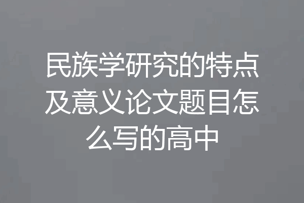 民族学研究的特点及意义论文题目怎么写的高中