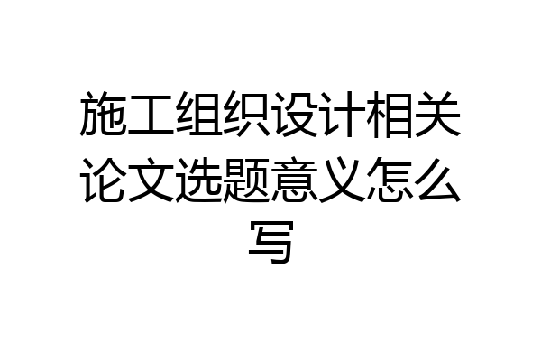施工组织设计相关论文选题意义怎么写