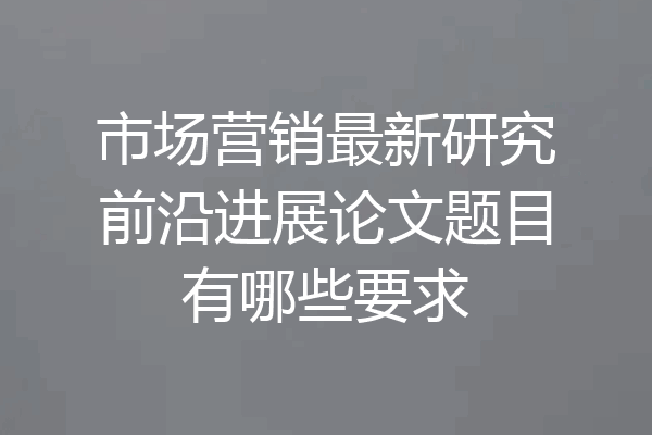 市场营销最新研究前沿进展论文题目有哪些要求