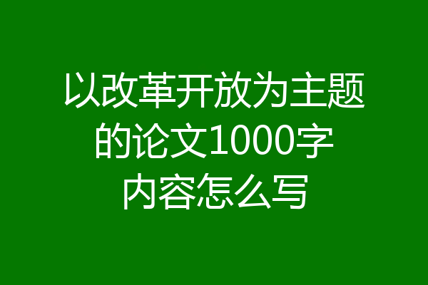 以改革开放为主题的论文1000字内容怎么写