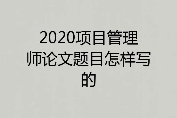 2020项目管理师论文题目怎样写的