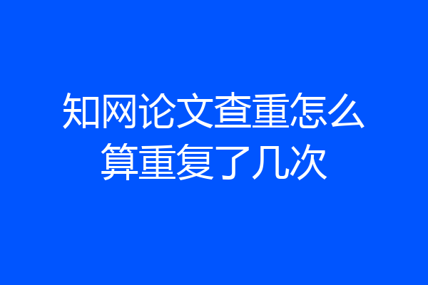 知网论文查重怎么算重复了几次