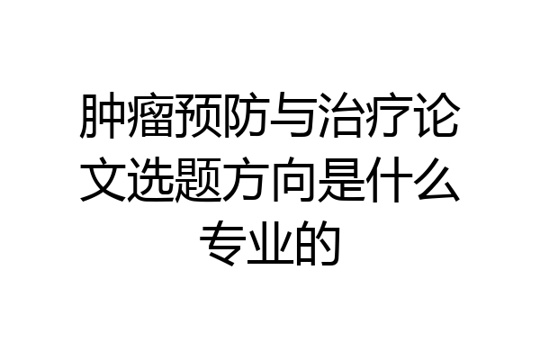 肿瘤预防与治疗论文选题方向是什么专业的