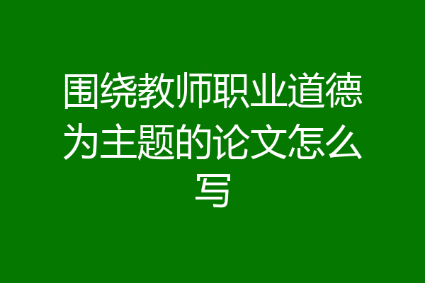 围绕教师职业道德为主题的论文怎么写