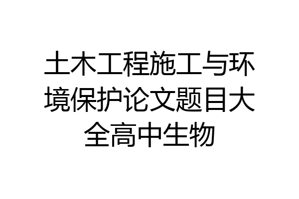 土木工程施工与环境保护论文题目大全高中生物