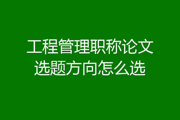 工程管理职称论文选题方向怎么选