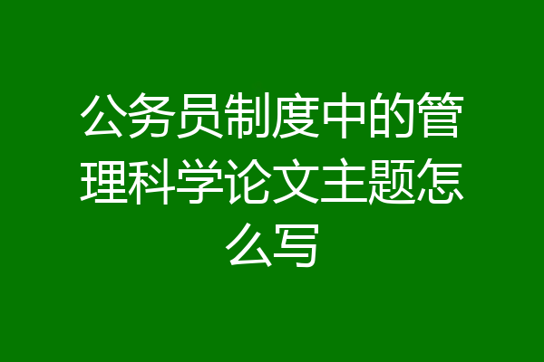 公务员制度中的管理科学论文主题怎么写