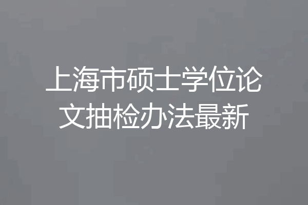 上海市硕士学位论文抽检办法最新