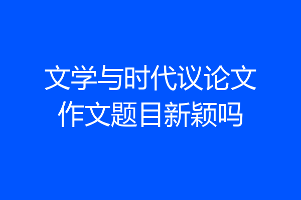 文学与时代议论文作文题目新颖吗