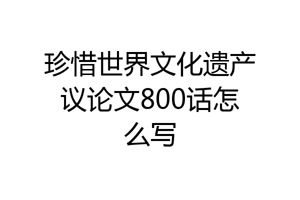 珍惜世界文化遗产议论文800话怎么写