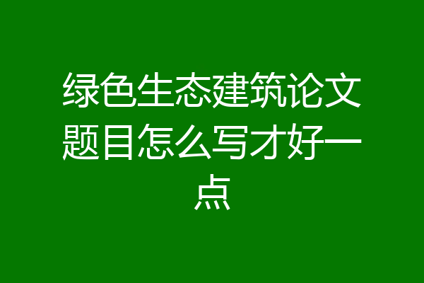 绿色生态建筑论文题目怎么写才好一点