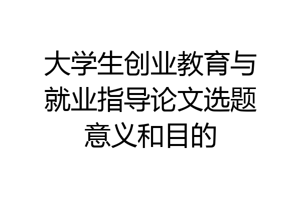 大学生创业教育与就业指导论文选题意义和目的