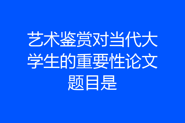 艺术鉴赏对当代大学生的重要性论文题目是