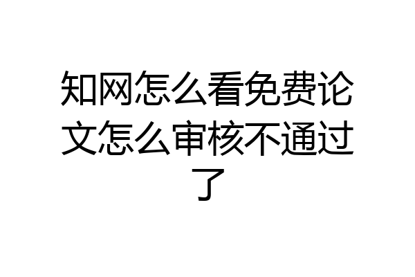 知网怎么看免费论文怎么审核不通过了