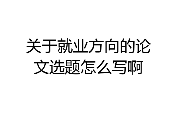 关于就业方向的论文选题怎么写啊