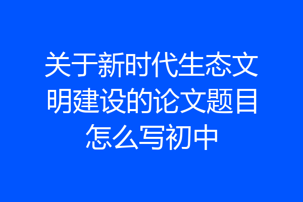 关于新时代生态文明建设的论文题目怎么写初中