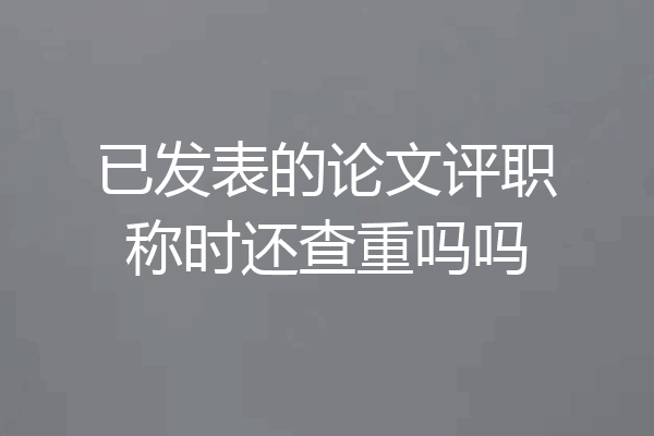 已发表的论文评职称时还查重吗吗