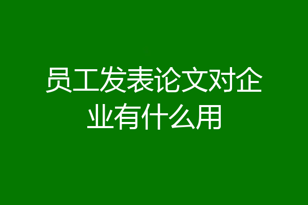 员工发表论文对企业有什么用