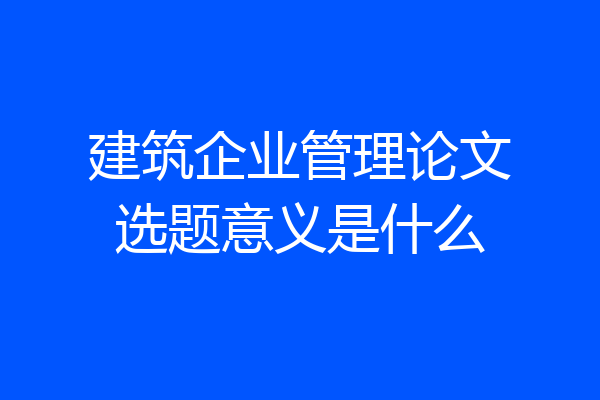 建筑企业管理论文选题意义是什么