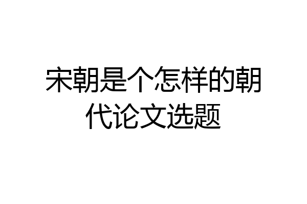 宋朝是个怎样的朝代论文选题