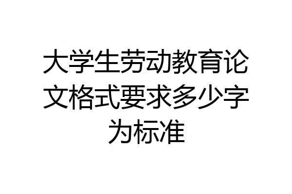 大学生劳动教育论文格式要求多少字为标准