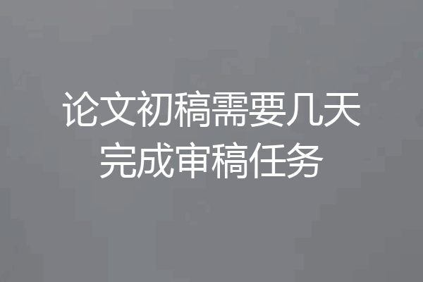 论文初稿需要几天完成审稿任务