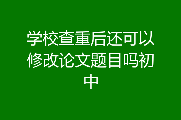 学校查重后还可以修改论文题目吗初中