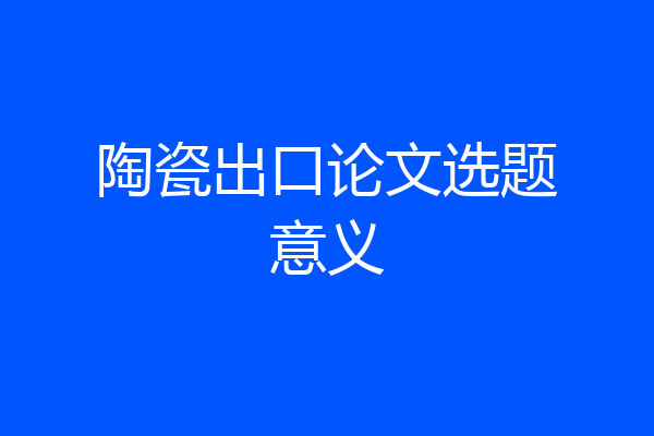 陶瓷出口论文选题意义