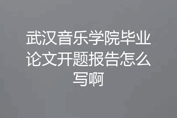 武汉音乐学院毕业论文开题报告怎么写啊