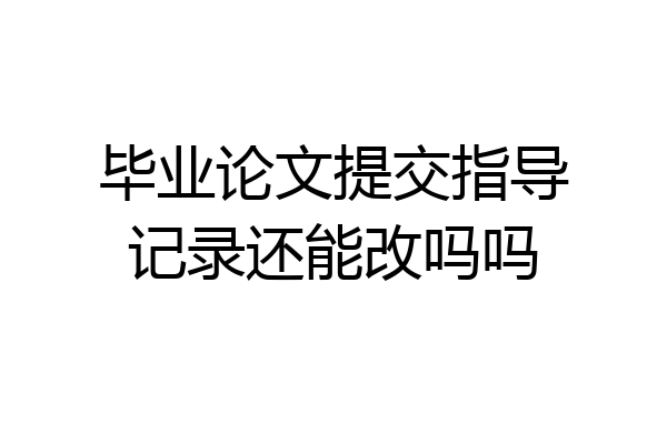 毕业论文提交指导记录还能改吗吗