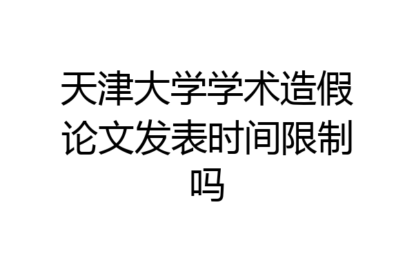 天津大学学术造假论文发表时间限制吗
