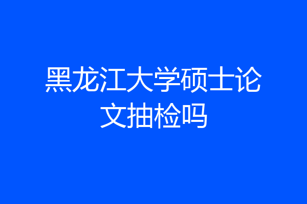 黑龙江大学硕士论文抽检吗
