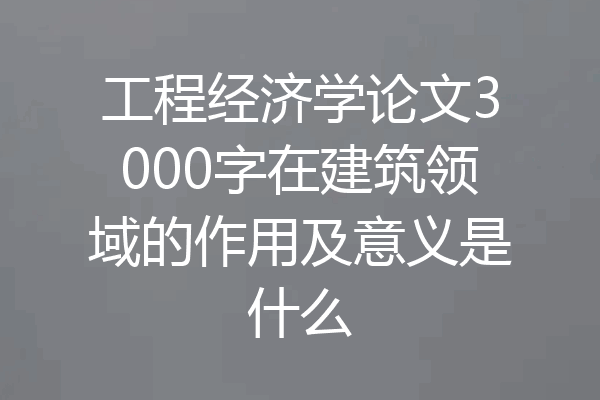 工程经济学论文3000字在建筑领域的作用及意义是什么