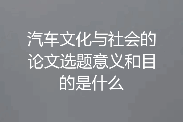 汽车文化与社会的论文选题意义和目的是什么