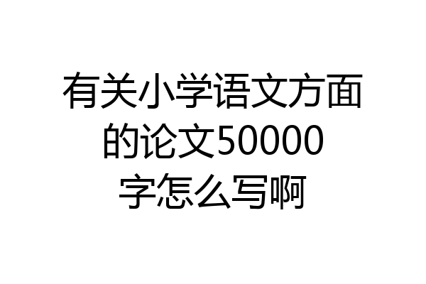有关小学语文方面的论文50000字怎么写啊