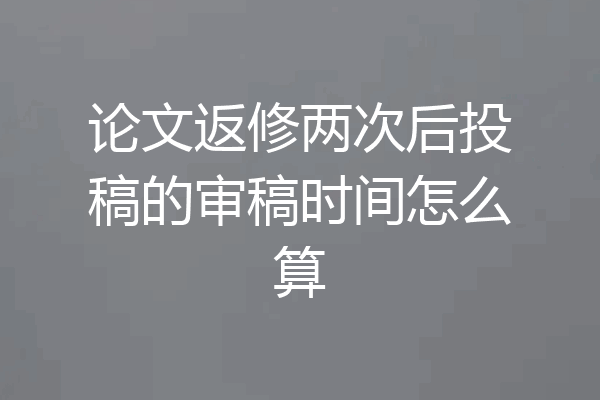 论文返修两次后投稿的审稿时间怎么算