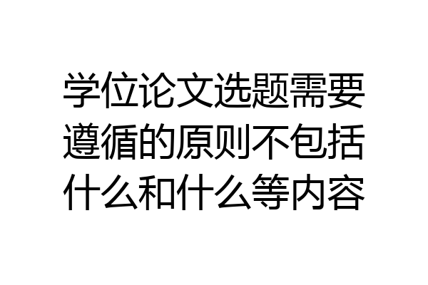 学位论文选题需要遵循的原则不包括什么和什么等内容