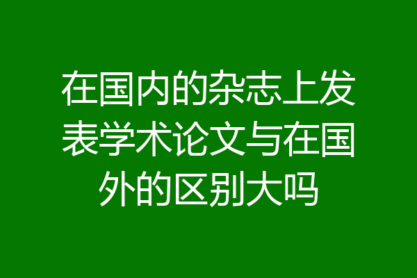 在国内的杂志上发表学术论文与在国外的区别大吗