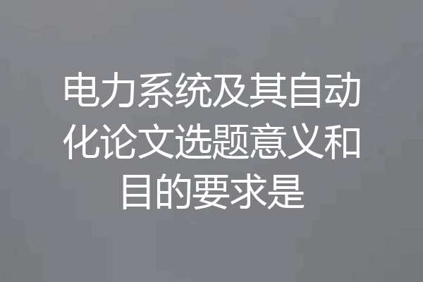 电力系统及其自动化论文选题意义和目的要求是