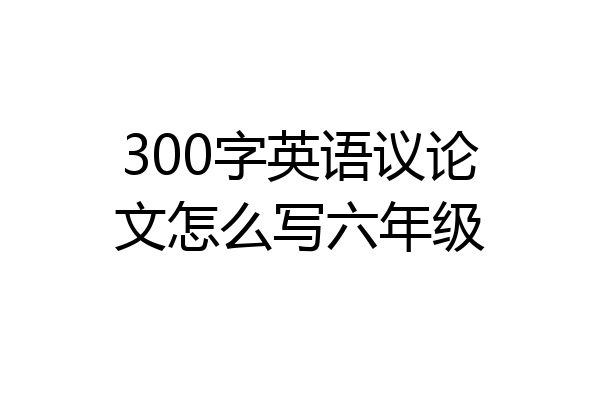 300字英语议论文怎么写六年级