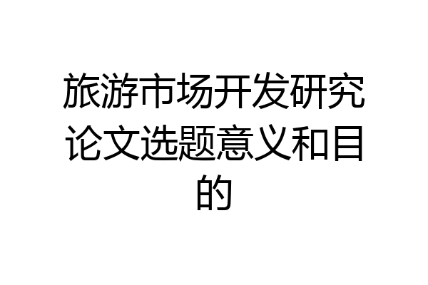 旅游市场开发研究论文选题意义和目的