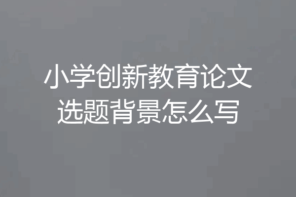 小学创新教育论文选题背景怎么写