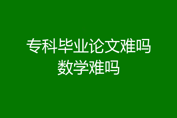 专科毕业论文难吗数学难吗