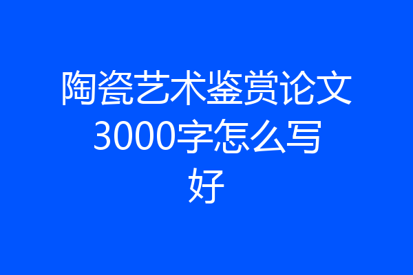 陶瓷艺术鉴赏论文3000字怎么写好