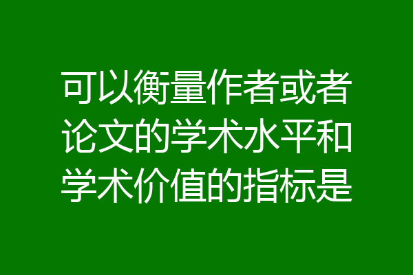 可以衡量作者或者论文的学术水平和学术价值的指标是